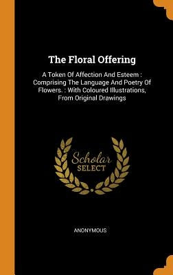 The Floral Offering: A Token Of Affection And Esteem: Comprising The Language And Poetry Of Flowers.: With Coloured Illustrations, From Ori by Anonymous
