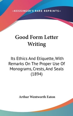 Good Form Letter Writing: Its Ethics and Etiquette, with Remarks on the Proper Use of Monograms, Crests, and Seals (1894) by Eaton, Arthur Wentworth