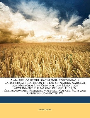 A Manual of Useful Knowledge: Containing, a Catechetical Treatise on the Law of Nature, National Law, Municipal Law, Criminal Law, Moral Law, Govern by Rogers, Edward