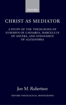 Christ as Mediator: A Study of the Theologies of Eusebius of Caesarea, Marcellus of Ancyra, and Athanasius of Alexandria by Robertson, Jon M.