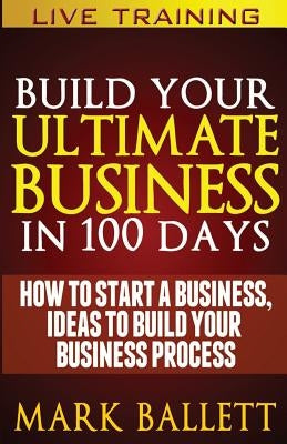 Build Your Ultimate Business In 100 Days!: How To Start A Business, Ideas To Build Your Business Process by Ballett Mba, Mark