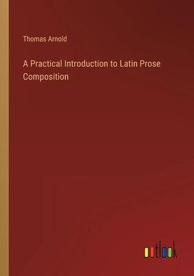 A Practical Introduction to Latin Prose Composition by Arnold, Thomas