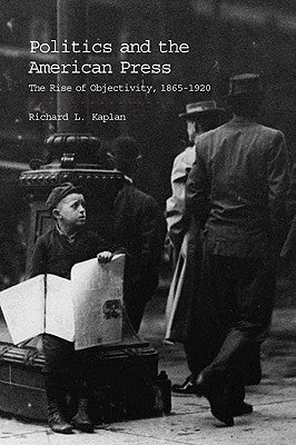Politics and the American Press: The Rise of Objectivity, 1865-1920 by Kaplan, Richard L.
