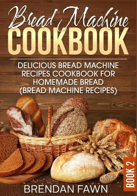 Bread Machine Cookbook: Delicious Bread Machine Recipes Cookbook for Homemade Bread (Bread Machine Recipes) by Fawn, Brendan