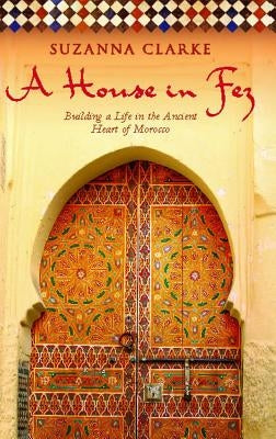 A House in Fez: Building a Life in the Ancient Heart of Morocco by Clarke, Suzanna