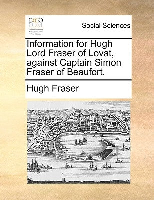 Information for Hugh Lord Fraser of Lovat, Against Captain Simon Fraser of Beaufort. by Fraser, Hugh