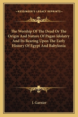 The Worship Of The Dead Or The Origin And Nature Of Pagan Idolatry And Its Bearing Upon The Early History Of Egypt And Babylonia by Garnier, J.
