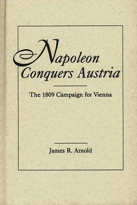 Napoleon Conquers Austria: The 1809 Campaign for Vienna by Arnold, James