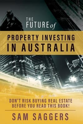 The Future of Property Investing in Australia: Don't risk buying real estate before you read this book! by Saggers, Sam