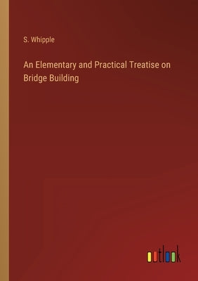 An Elementary and Practical Treatise on Bridge Building by Whipple, S.