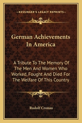 German Achievements in America: A Tribute to the Memory of the Men and Women Who Worked, Fought and Died for the Welfare of This Country by Cronau, Rudolf
