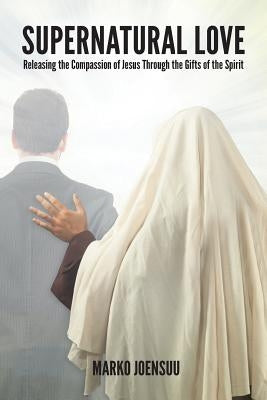 Supernatural Love: Releasing the Compassion of Jesus Through the Gifts of the Spirit by Joensuu, Marko