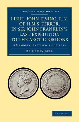 Lieut. John Irving, R.N., of H.M.S. Terror, in Sir John Franklin's Last Expedition to the Arctic Regions: A Memorial Sketch with Letters by Bell, Benjamin