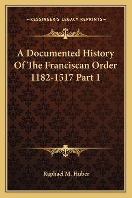 A Documented History Of The Franciscan Order 1182-1517 Part 1 by Huber, Raphael M.