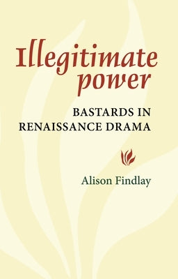 Illegitimate Power: Bastards in Renaissance Drama by Findlay, Alison