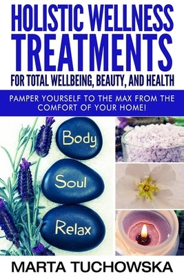 Holistic Wellness Treatments for Total Wellbeing, Beauty, and Health: Pamper Yourself to the Max from the Comfort of Your Home by Tuchowska, Marta