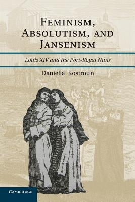 Feminism, Absolutism, and Jansenism: Louis XIV and the Port-Royal Nuns by Kostroun, Daniella