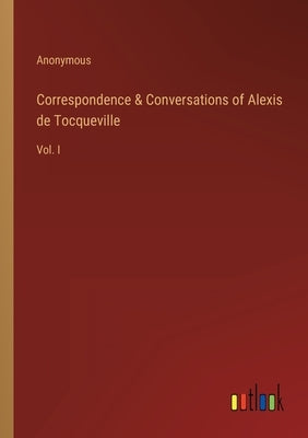 Correspondence & Conversations of Alexis de Tocqueville: Vol. I by Anonymous