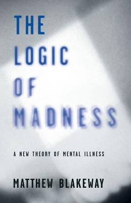 The Logic of Madness: A New Theory of Mental Illness by Blakeway, Matthew