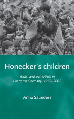 Honecker's Children: Youth and Patriotism in East(ern) Germany, 1979-2002 by Saunders, Anna