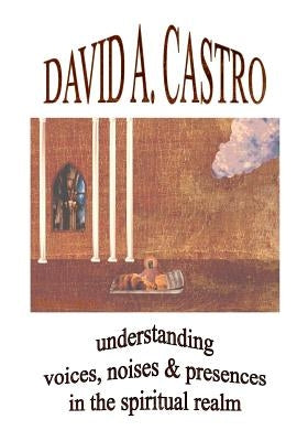 Understanding Voices, Noises & Presences in the Spiritual Realm by Castro, David A.