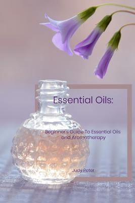 Essential Oils: Beginner's Guide To Essential Oils and Aromatherapy by Peter, Judy