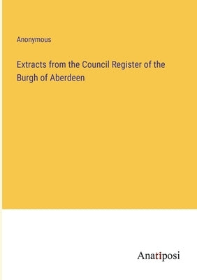 Extracts from the Council Register of the Burgh of Aberdeen by Anonymous