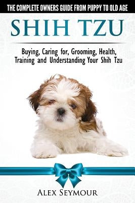 Shih Tzu Dogs - The Complete Owners Guide from Puppy to Old Age: Buying, Caring For, Grooming, Health, Training and Understanding Your Shih Tzu. by Seymour, Alex