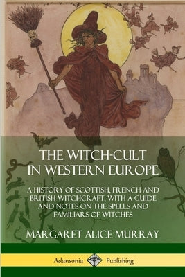 The Witch-cult in Western Europe: A History of Scottish, French and British Witchcraft, with A Guide and Notes on the Spells and Familiars of Witches by Murray, Margaret Alice