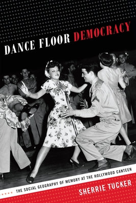 Dance Floor Democracy: The Social Geography of Memory at the Hollywood Canteen by Tucker, Sherrie