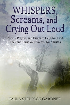 Whispers, Scream, and Crying Out Loud: Poems, Prayers, and Essays to Help You Find, Feel, and Trust Your Voices, Your Truths by Strupeck Gardner, Paula K.