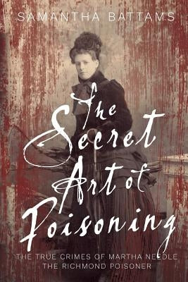 The Secret Art of Poisoning: The True Crimes of Martha Needle, the Richmond Poisoner by Battams, Samantha