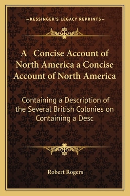 A Concise Account of North America a Concise Account of North America: Containing a Description of the Several British Colonies on Containing a Desc by Rogers, Robert
