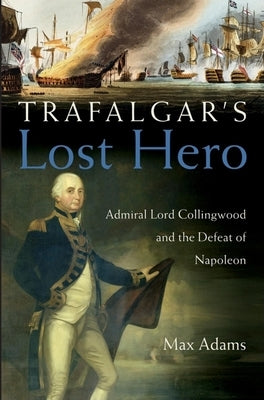 Trafalgar's Lost Hero: Admiral Lord Collingwood and the Defeat of Napoleon by Adams, Max