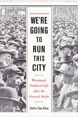 We're Going to Run This City: Winnipeg's Political Left After the General Strike by Epp-Koop, Stefan