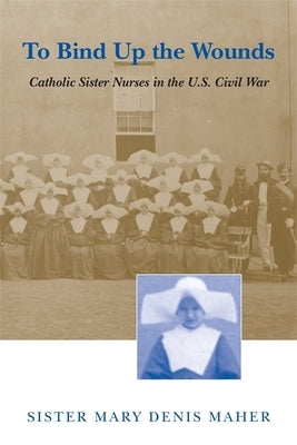 To Bind Up the Wounds: Catholic Sister Nurses in the U.S. Civil War by Maher, Mary Denis