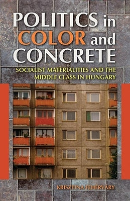 Politics in Color and Concrete: Socialist Materialities and the Middle Class in Hungary by Feh&#233;rv&#225;ry, Krisztina