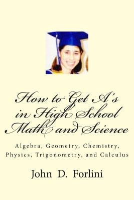 How to Get A's in High School Math and Science: Algebra, Geometry, Chemistry, Physics, Trigonometry, and Calculus by Forlini, John D.