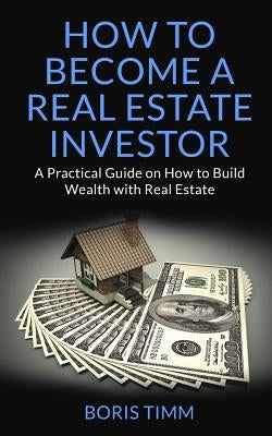 How to Become a Real Estate Investor: A Practical Guide on How to Build Wealth with Real Estate by Timm, Boris