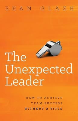 The Unexpected Leader: How to Achieve Team Success Without a Title by Glaze, Sean