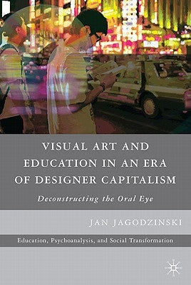 Visual Art and Education in an Era of Designer Capitalism: Deconstructing the Oral Eye by Jagodzinski, Jan