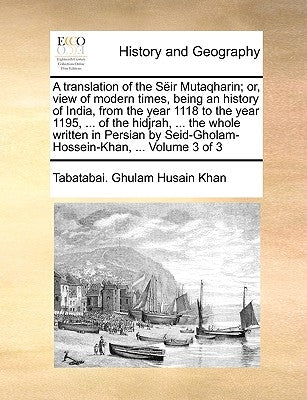 A translation of the Sëir Mutaqharin; or, view of modern times, being an history of India, from the year 1118 to the year 1195, ... of the hidjrah, .. by Ghulam Husain Khan, Tabatabai