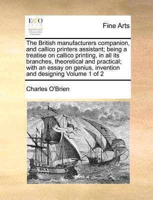 The British Manufacturers Companion, and Callico Printers Assistant; Being a Treatise on Callico Printing, in All Its Branches, Theoretical and Practi by O'Brien, Charles