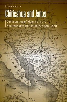 Chiricahua and Janos: Communities of Violence in the Southwestern Borderlands, 1680-1880 by Blyth, Lance R.
