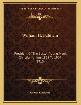 William H. Baldwin: President Of The Boston Young Men's Christian Union, 1868 To 1907 (1910) by Baldwin, George S.