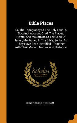 Bible Places: Or, The Topography Of The Holy Land, A Succinct Account Of All The Places, Rivers, And Mountains Of The Land Of Israel by Tristram, Henry Baker