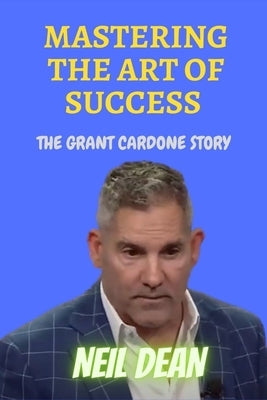 Mastering the Art of Success: The Grant Cardone Story by Dean, Neil
