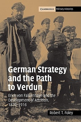 German Strategy and the Path to Verdun: Erich Von Falkenhayn and the Development of Attrition, 1870 1916 by Foley, Robert T.