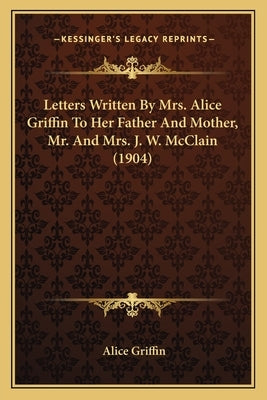 Letters Written By Mrs. Alice Griffin To Her Father And Mother, Mr. And Mrs. J. W. McClain (1904) by Griffin, Alice