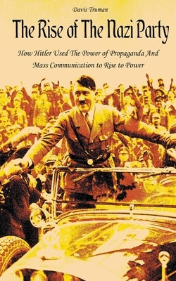 The Rise of The Nazi Party How Hitler Used The Power of Propaganda And Mass Communication to Rise to Power by Truman, Davis